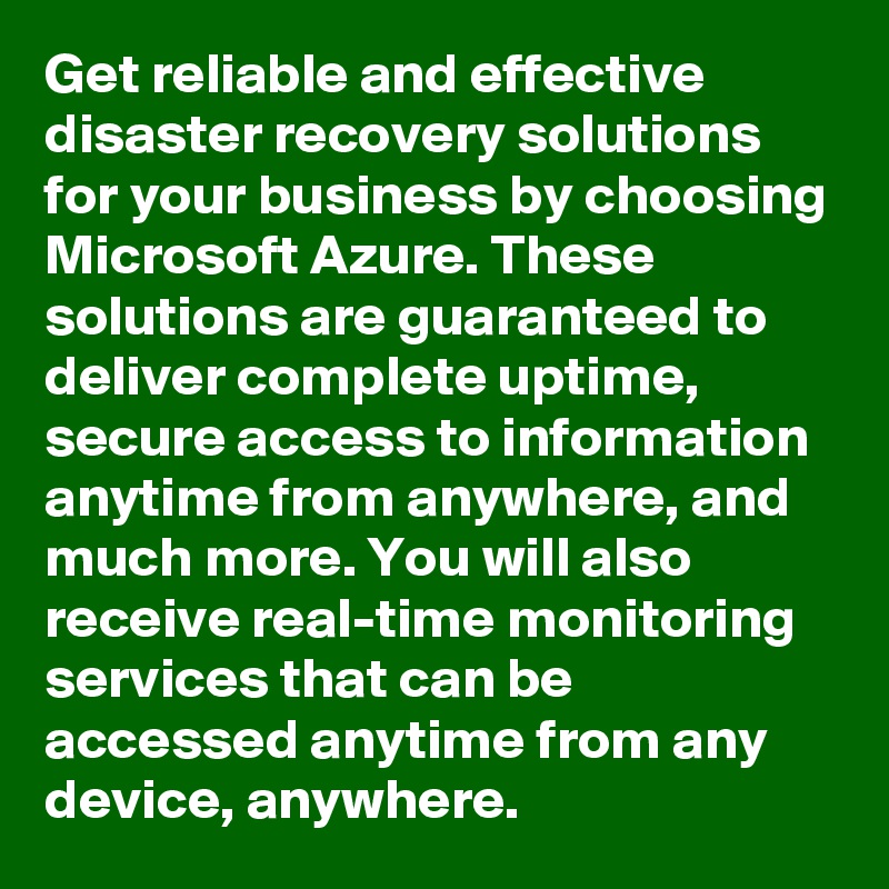 Get reliable and effective disaster recovery solutions for your business by choosing Microsoft Azure. These solutions are guaranteed to deliver complete uptime, secure access to information anytime from anywhere, and much more. You will also receive real-time monitoring services that can be accessed anytime from any device, anywhere.