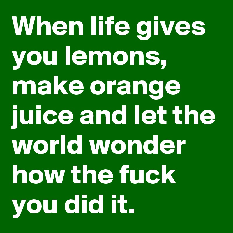 When life gives you lemons, make orange juice and let the world wonder how the fuck you did it.