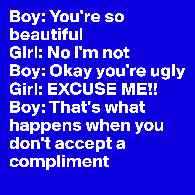 Boy: You're so beautiful
Girl: No i'm not
Boy: Okay you're ugly
Girl: EXCUSE ME!!
Boy: That's what happens when you don't accept a compliment