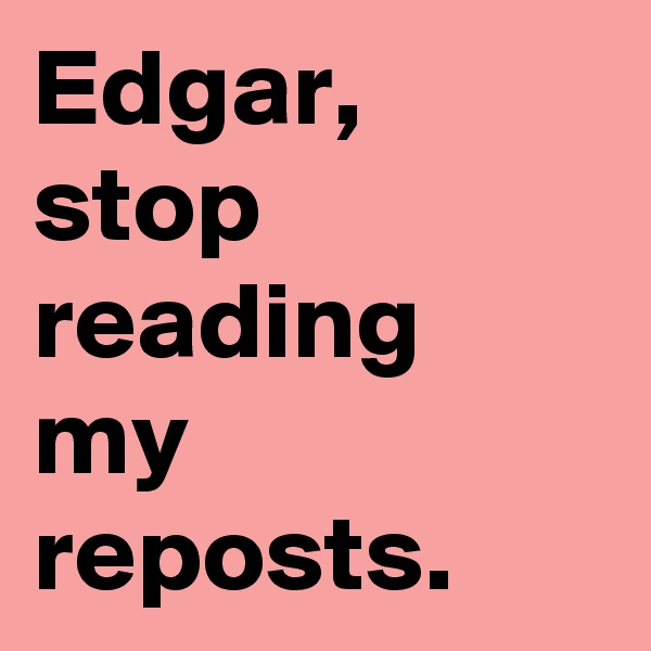 Edgar, stop reading my reposts. 