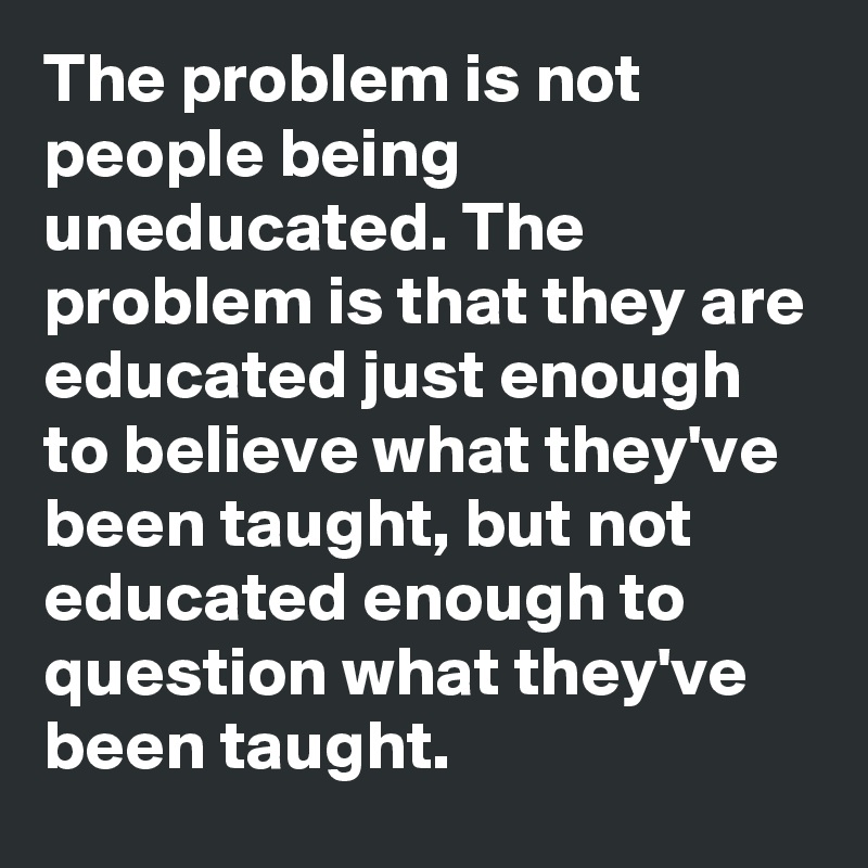 The problem is not people being uneducated. The problem is that they are educated just enough to believe what they've been taught, but not educated enough to question what they've been taught.