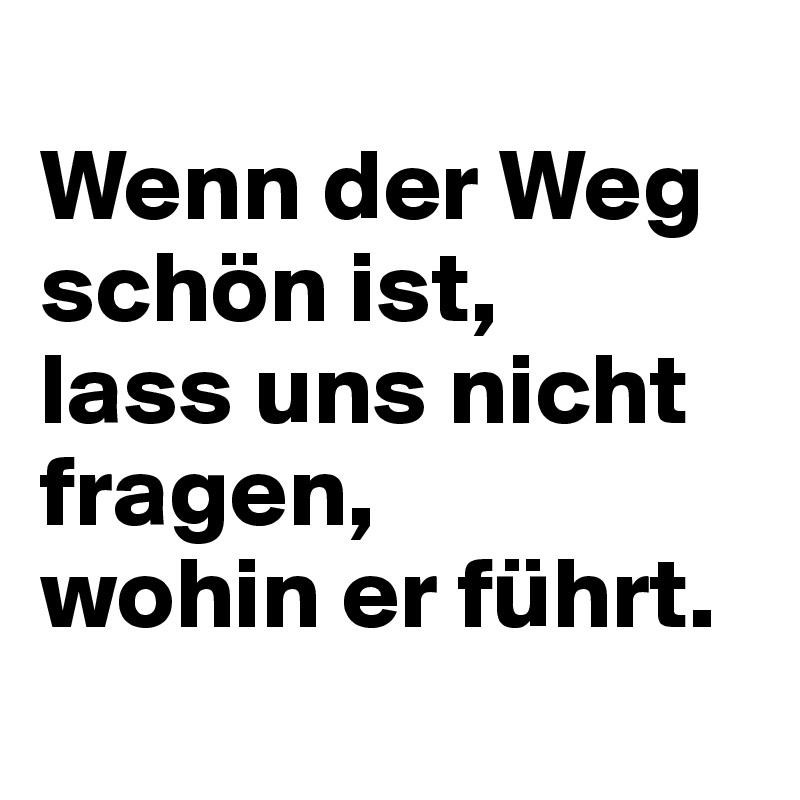 
Wenn der Weg schön ist, 
lass uns nicht fragen, 
wohin er führt.
