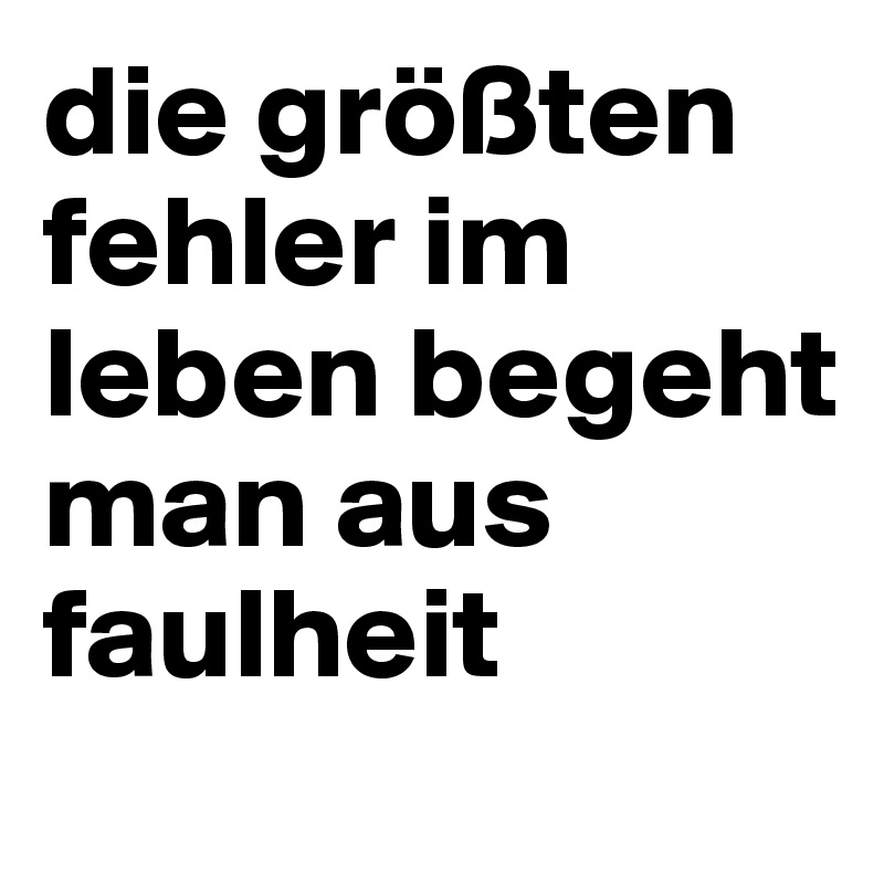 die größten fehler im leben begeht man aus faulheit
