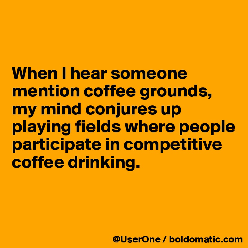 


When I hear someone mention coffee grounds, my mind conjures up playing fields where people participate in competitive coffee drinking.


