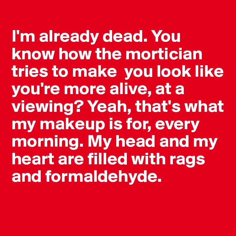 
I'm already dead. You know how the mortician tries to make  you look like you're more alive, at a viewing? Yeah, that's what my makeup is for, every morning. My head and my heart are filled with rags and formaldehyde. 
