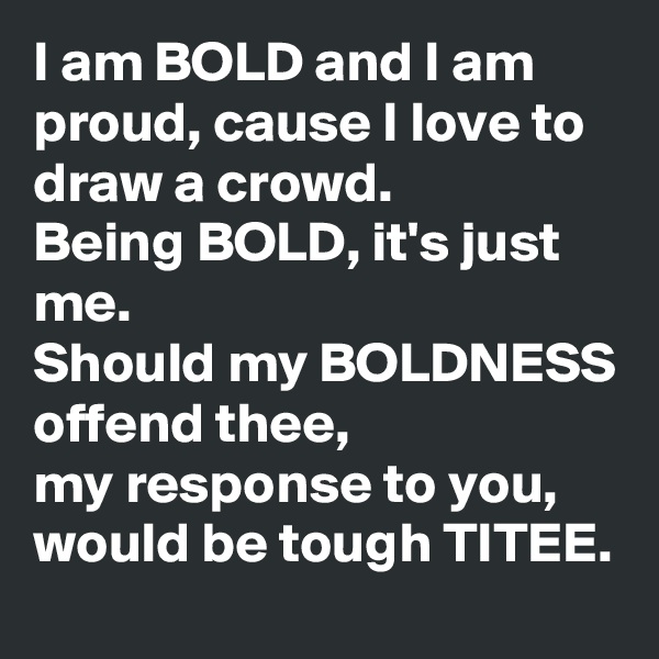 I am BOLD and I am proud, cause I love to draw a crowd. 
Being BOLD, it's just me. 
Should my BOLDNESS offend thee,
my response to you, would be tough TITEE. 