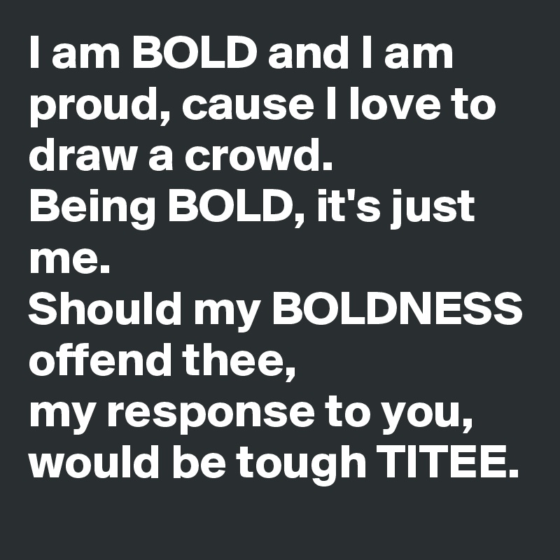 I am BOLD and I am proud, cause I love to draw a crowd. 
Being BOLD, it's just me. 
Should my BOLDNESS offend thee,
my response to you, would be tough TITEE. 