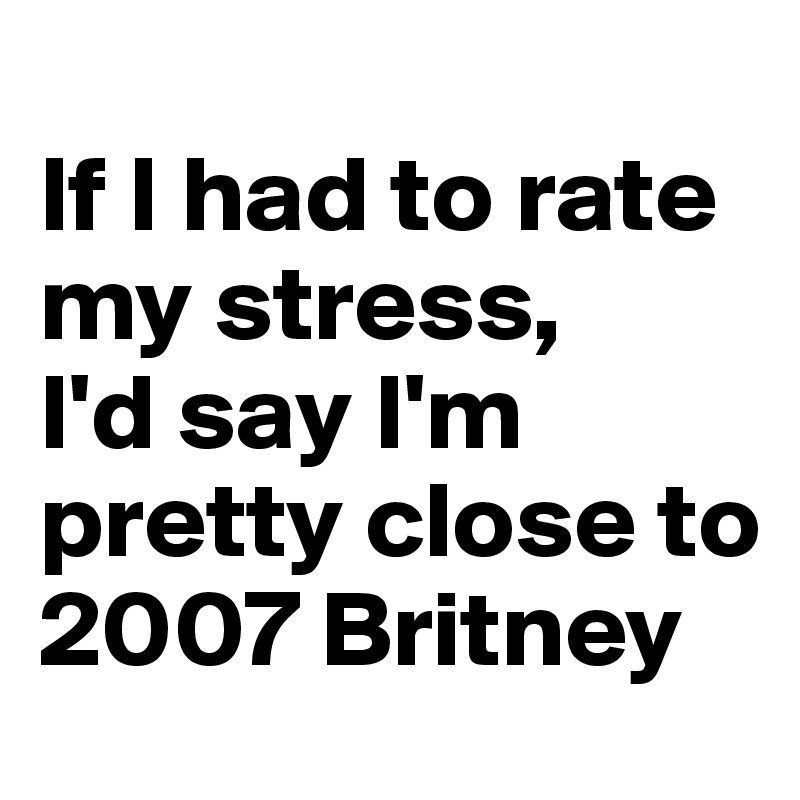 
If I had to rate my stress, 
I'd say I'm pretty close to 2007 Britney 