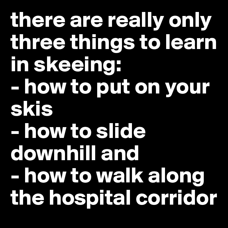 there are really only three things to learn in skeeing:
- how to put on your skis
- how to slide downhill and
- how to walk along the hospital corridor