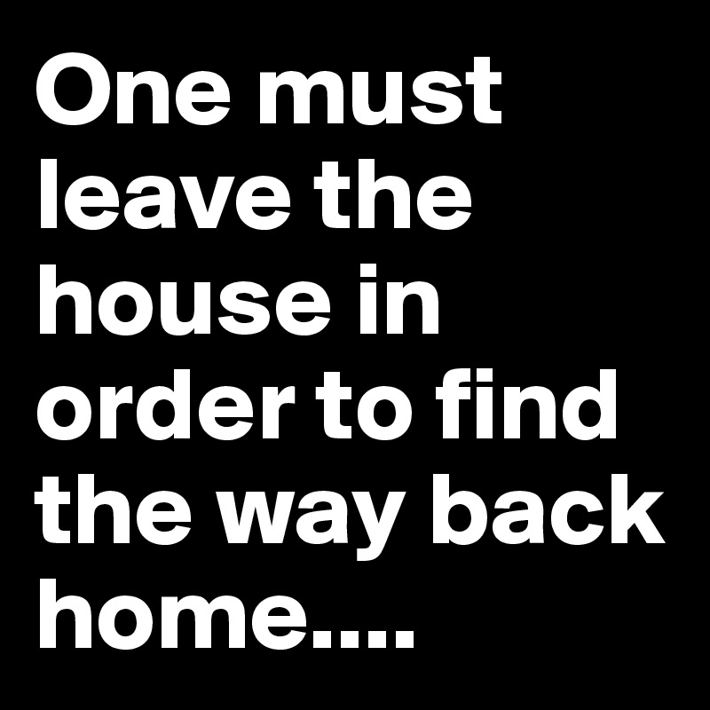 One must leave the house in order to find the way back home....