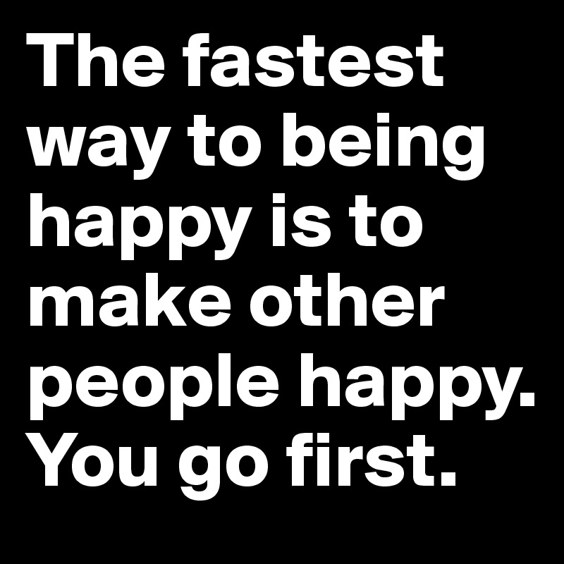 The fastest way to being happy is to make other people happy. You go first.