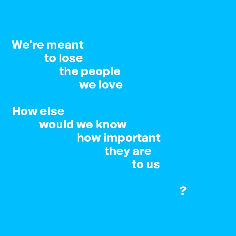 

We're meant
             to lose
                   the people
                           we love

How else
           would we know
                          how important
                                     they are
                                                to us

                                                                   ?

