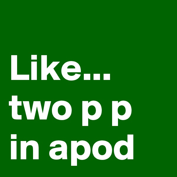 
Like... two p p in apod