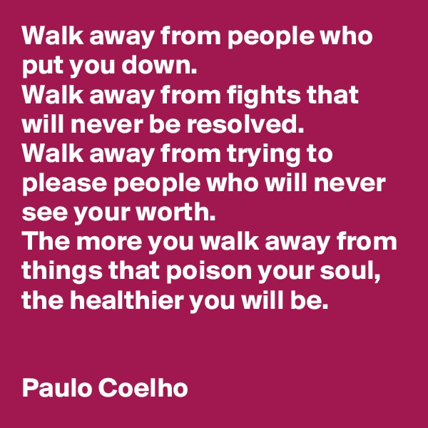 Walk away from people who put you down.
Walk away from fights that will never be resolved.
Walk away from trying to please people who will never see your worth.
The more you walk away from things that poison your soul, the healthier you will be.


Paulo Coelho