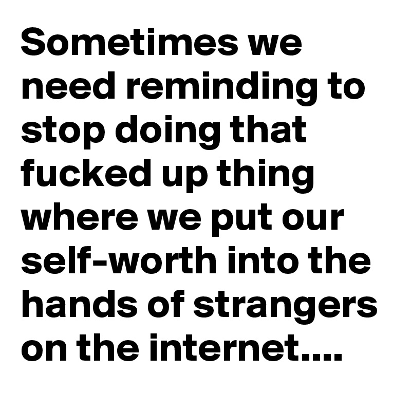 Sometimes we need reminding to stop doing that fucked up thing where we put our self-worth into the hands of strangers on the internet....