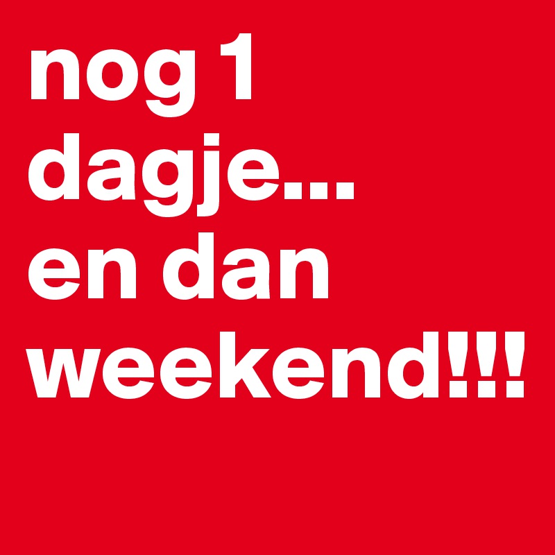 nog 1 dagje... 
en dan weekend!!!