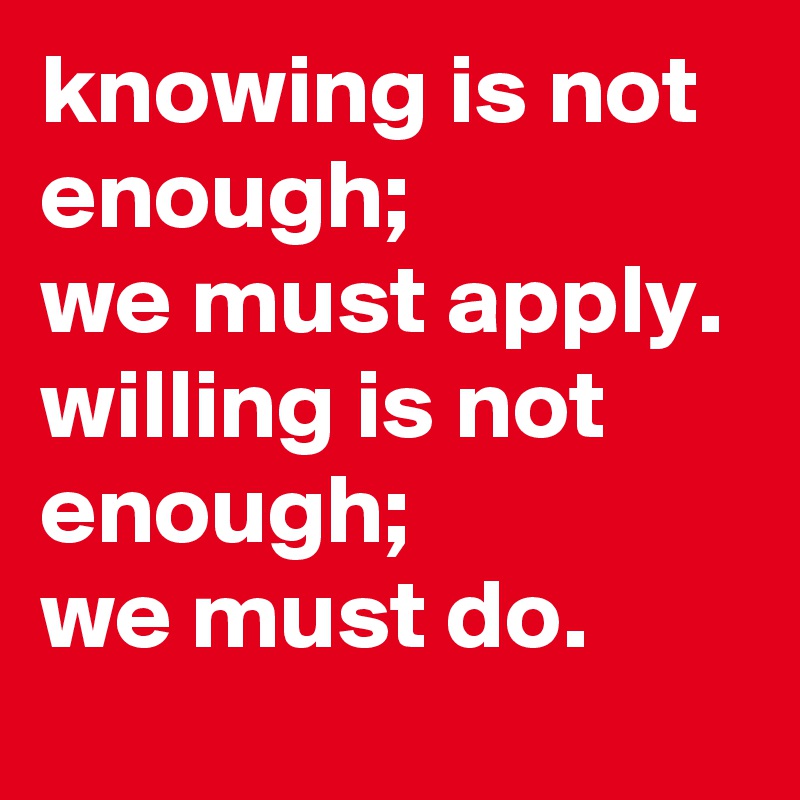 knowing is not enough; 
we must apply. 
willing is not enough; 
we must do.