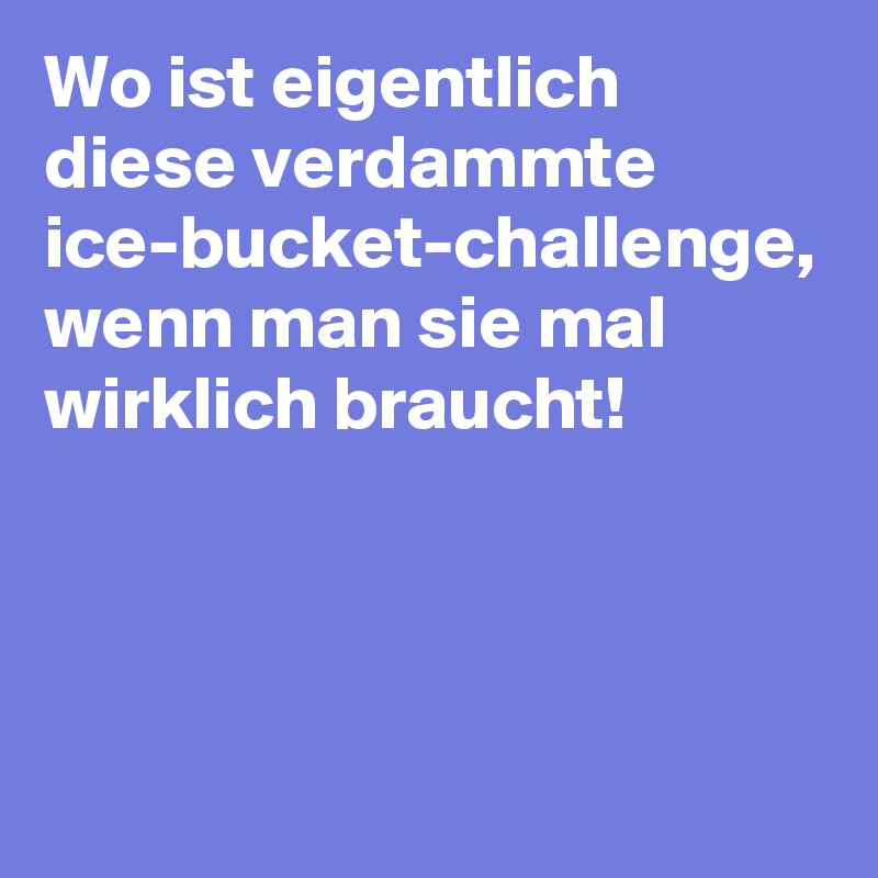 Wo ist eigentlich diese verdammte ice-bucket-challenge, wenn man sie mal wirklich braucht! 