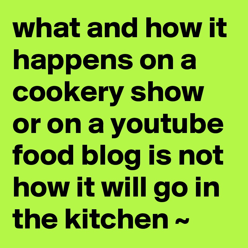 what and how it happens on a cookery show or on a youtube food blog is not how it will go in the kitchen ~