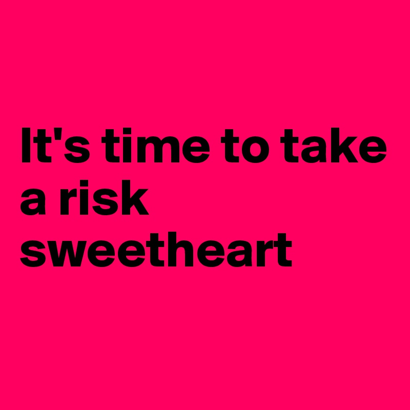 

It's time to take a risk sweetheart

