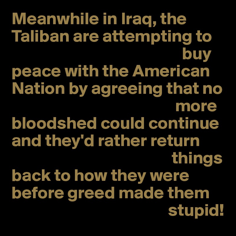 Meanwhile in Iraq, the Taliban are attempting to 
                                                 buy
peace with the American Nation by agreeing that no
                                               more
bloodshed could continue
and they'd rather return
                                              things
back to how they were before greed made them
                                             stupid!