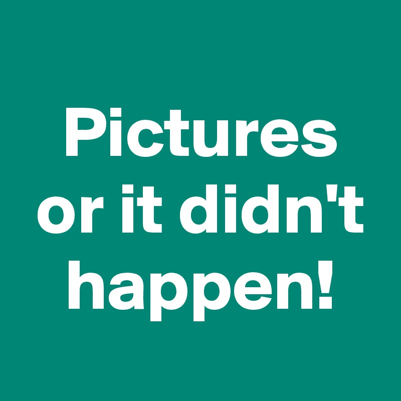 
 Pictures
 or it didn't
 happen!