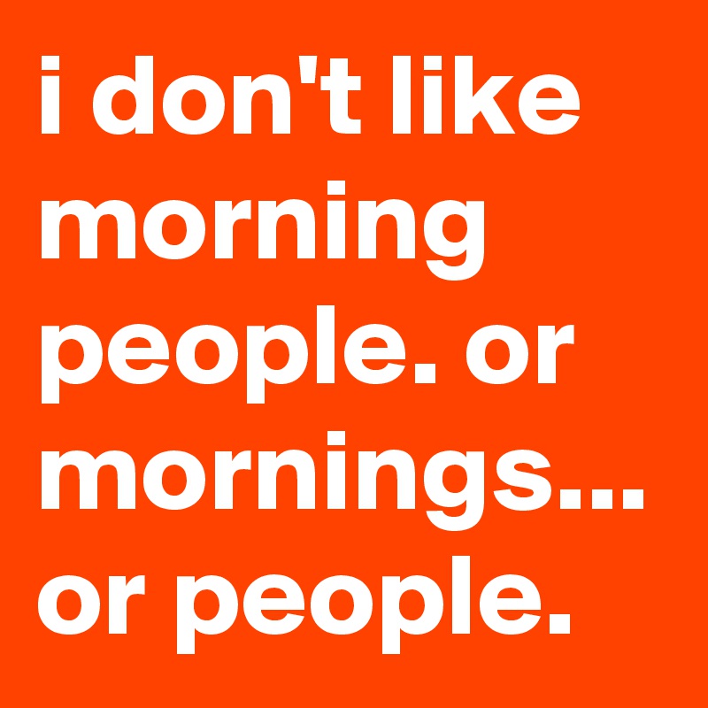 i don't like morning people. or mornings... or people.