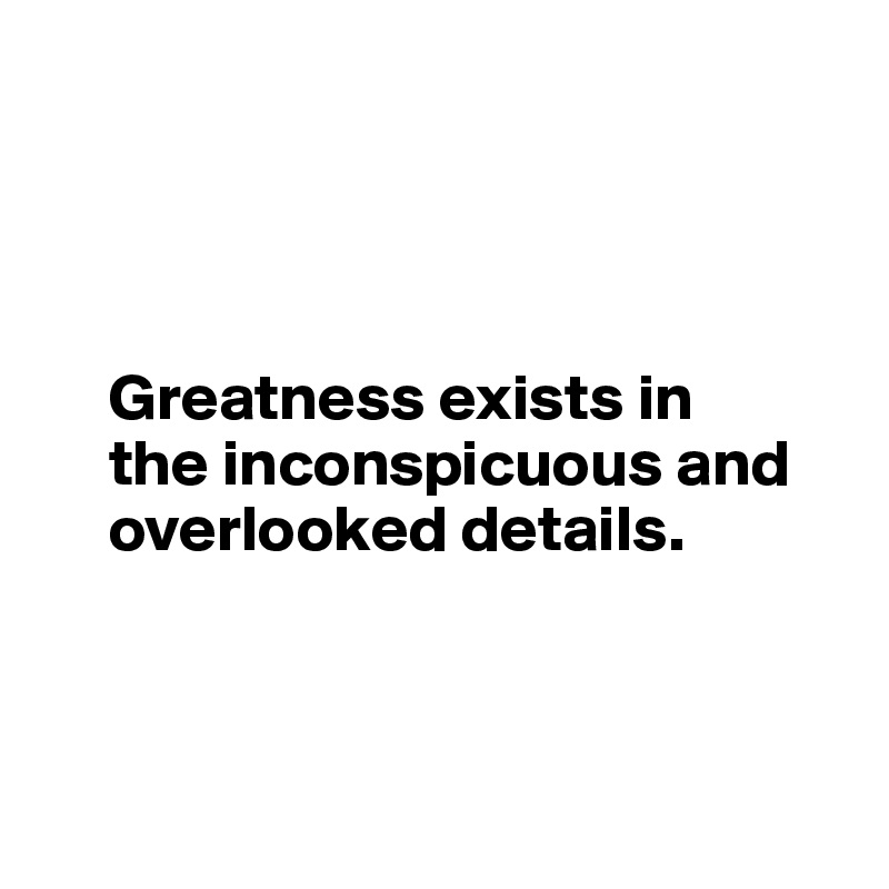 




     Greatness exists in      
     the inconspicuous and      
     overlooked details.



