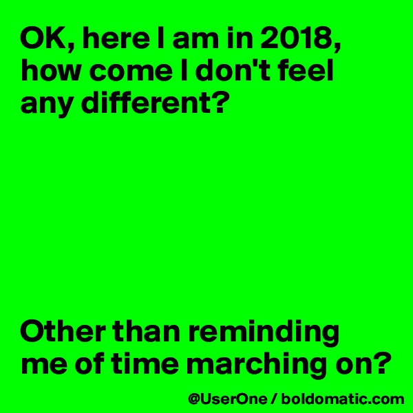 OK, here I am in 2018,
how come I don't feel any different?






Other than reminding me of time marching on?