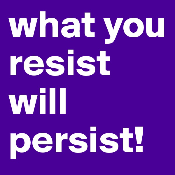 what you resist
will persist!