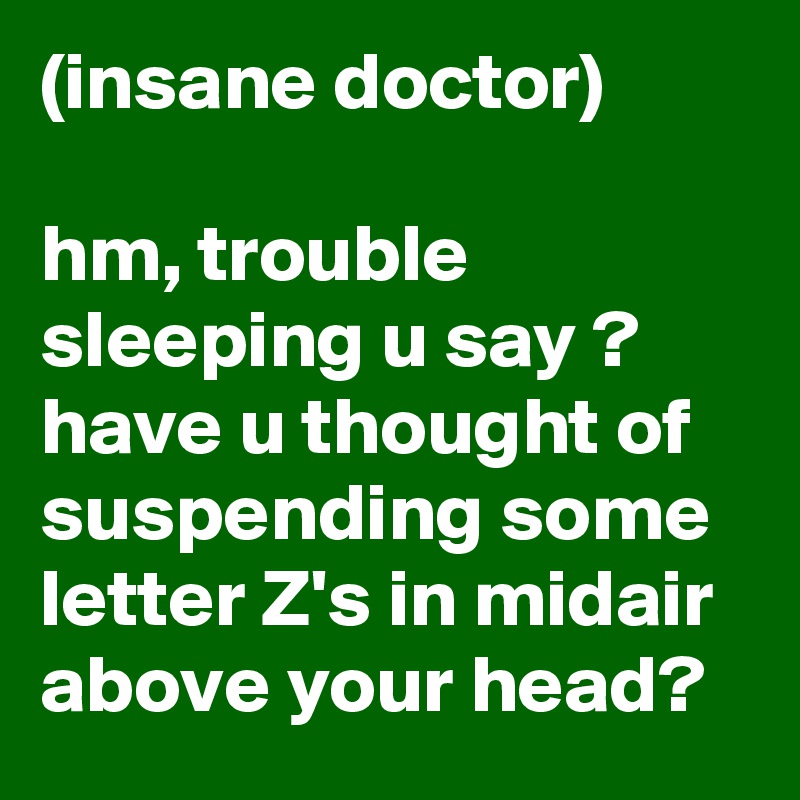 (insane doctor)

hm, trouble sleeping u say ? have u thought of suspending some letter Z's in midair above your head?