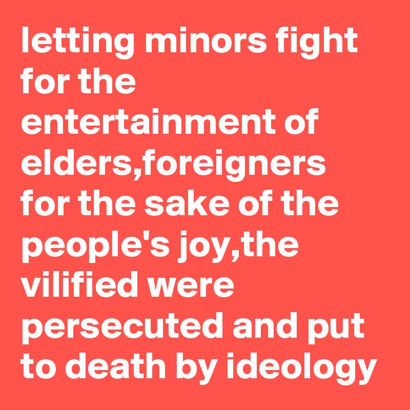 letting minors fight for the entertainment of elders,foreigners for the sake of the people's joy,the vilified were persecuted and put to death by ideology