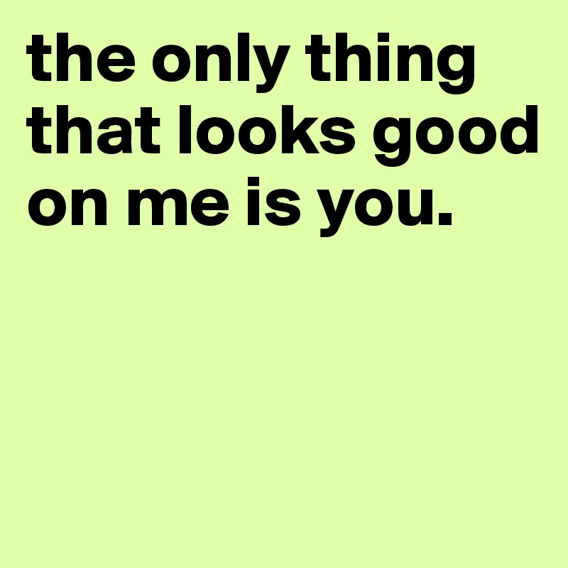 the only thing that looks good on me is you.


