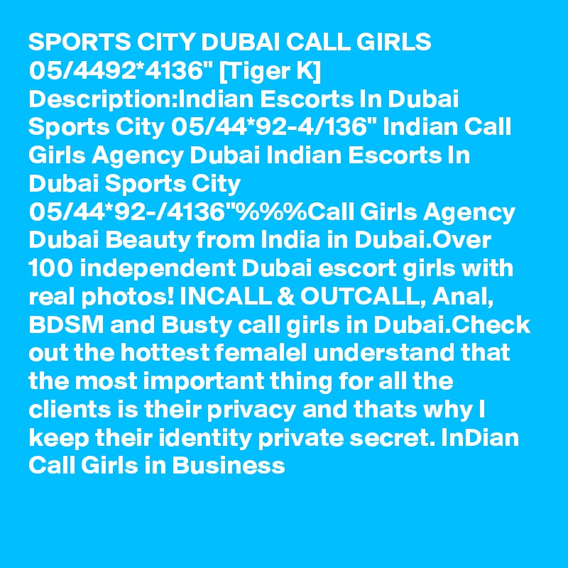 SPORTS CITY DUBAI CALL GIRLS 05/4492*4136" [Tiger K] Description:Indian Escorts In Dubai Sports City 05/44*92-4/136" Indian Call Girls Agency Dubai Indian Escorts In Dubai Sports City 05/44*92-/4136"%%%Call Girls Agency Dubai Beauty from India in Dubai.Over 100 independent Dubai escort girls with real photos! INCALL & OUTCALL, Anal, BDSM and Busty call girls in Dubai.Check out the hottest femaleI understand that the most important thing for all the clients is their privacy and thats why I keep their identity private secret. InDian Call Girls in Business
