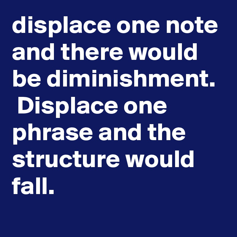 displace one note and there would be diminishment.  Displace one phrase and the structure would fall.