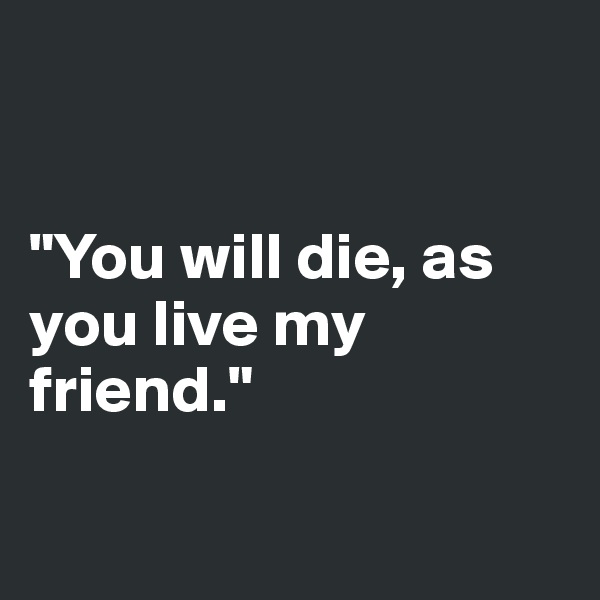 


"You will die, as you live my friend."

