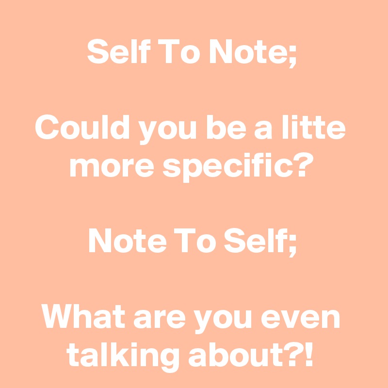 Self To Note;

Could you be a litte more specific?

Note To Self;

What are you even talking about?!