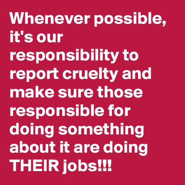 Whenever possible, it's our responsibility to report cruelty and make sure those responsible for doing something about it are doing THEIR jobs!!!