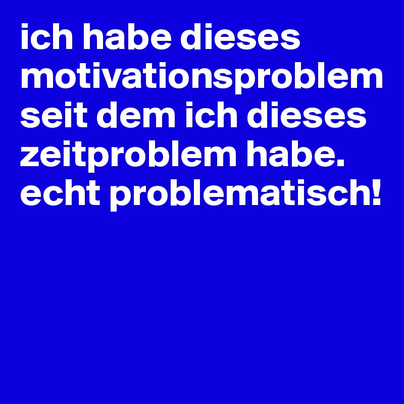 ich habe dieses motivationsproblem seit dem ich dieses zeitproblem habe. echt problematisch!



