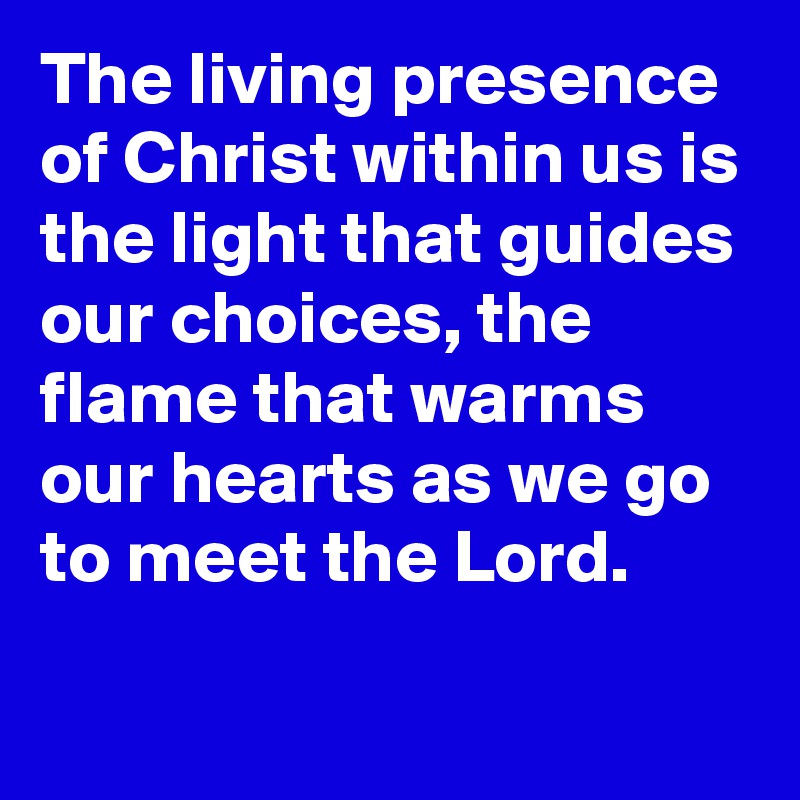 The living presence of Christ within us is the light that guides our choices, the flame that warms our hearts as we go to meet the Lord.