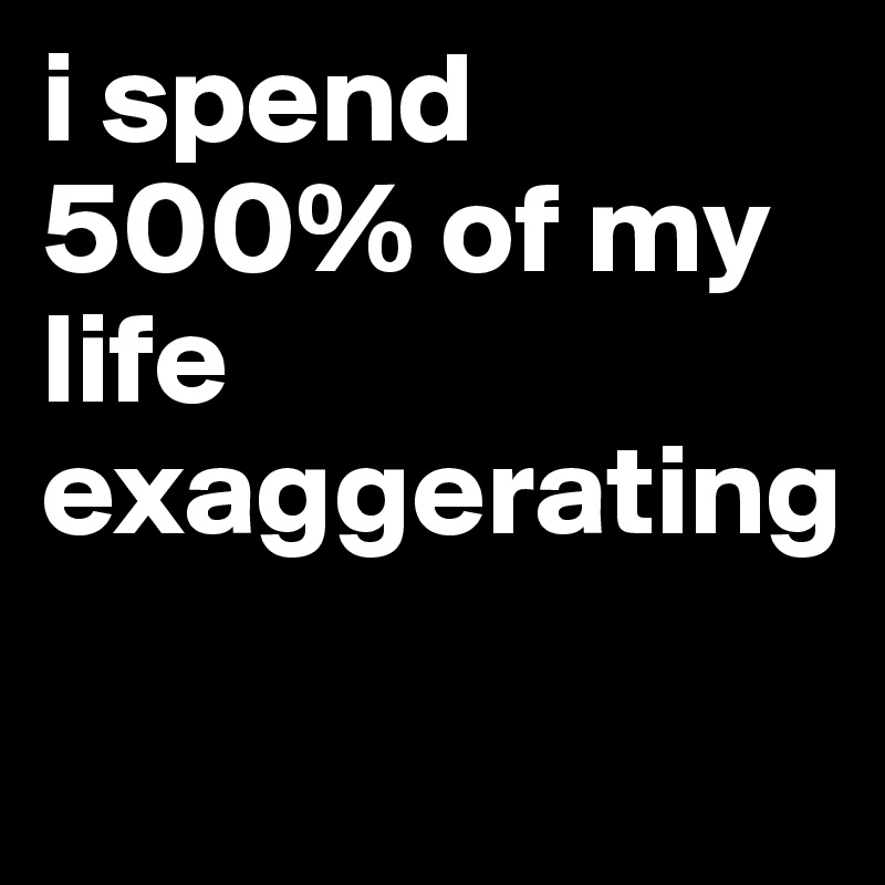 i spend 500% of my life exaggerating
