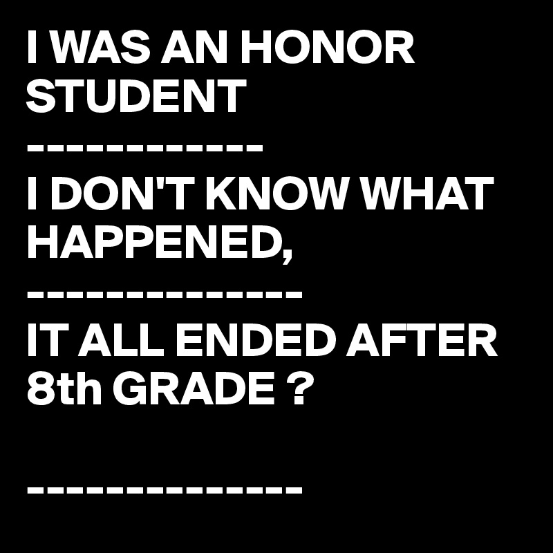 I WAS AN HONOR STUDENT
------------
I DON'T KNOW WHAT HAPPENED,
--------------
IT ALL ENDED AFTER 8th GRADE ?

--------------