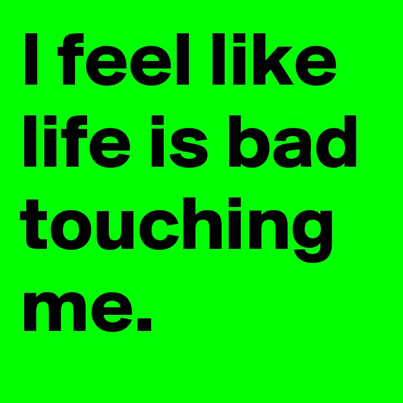 I feel like life is bad touching me. 