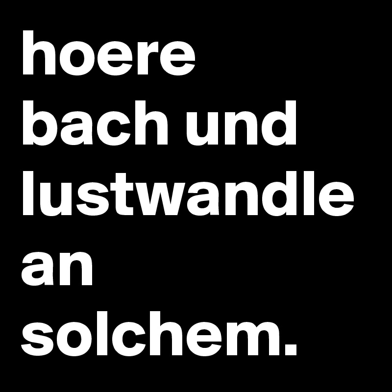 hoere bach und lustwandle an solchem.