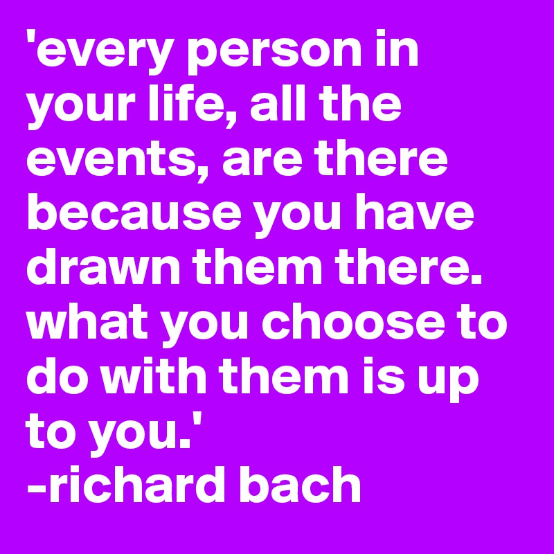 'every person in your life, all the events, are there because you have drawn them there. what you choose to do with them is up to you.'
-richard bach