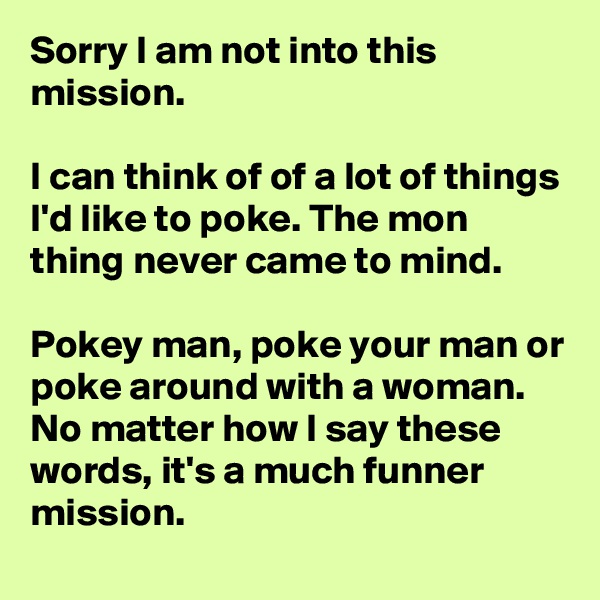 Sorry I am not into this mission.

I can think of of a lot of things I'd like to poke. The mon thing never came to mind. 

Pokey man, poke your man or poke around with a woman. No matter how I say these words, it's a much funner mission.