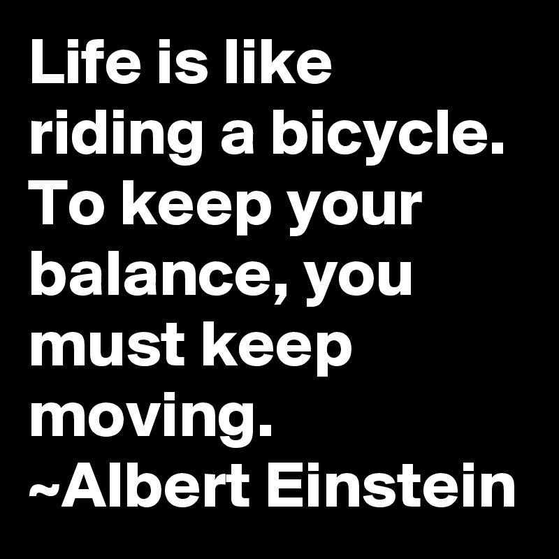 Life is like riding a bicycle. To keep your balance, you must keep moving.
~Albert Einstein