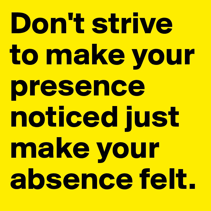 Don't strive to make your presence noticed just make your absence felt.