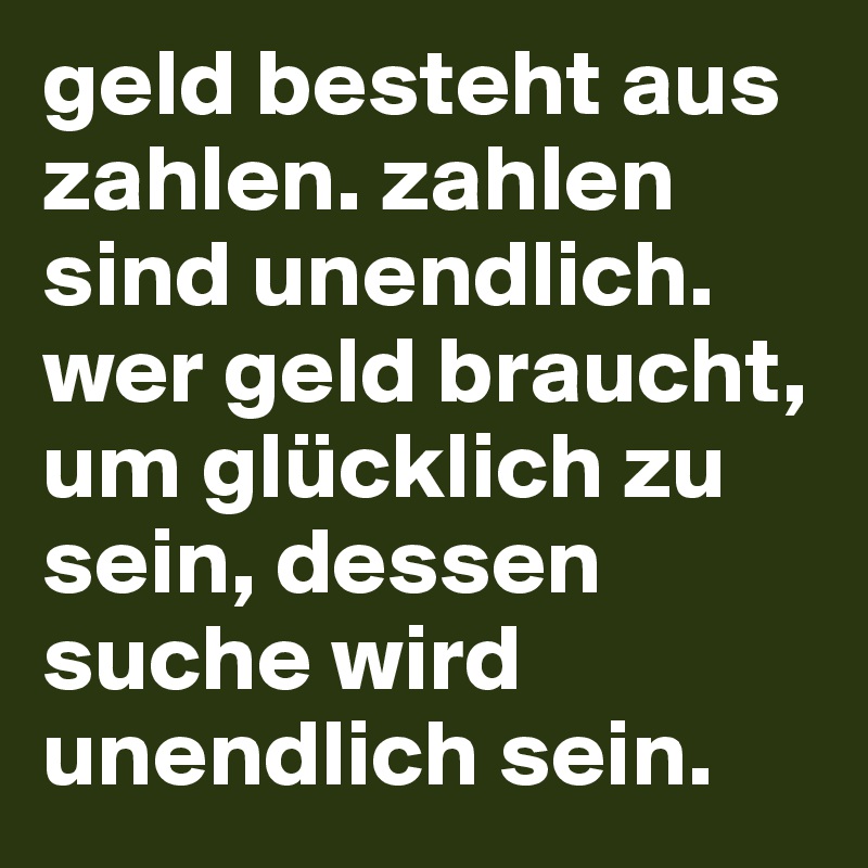 geld besteht aus zahlen. zahlen sind unendlich. wer geld braucht, um glücklich zu sein, dessen suche wird unendlich sein.