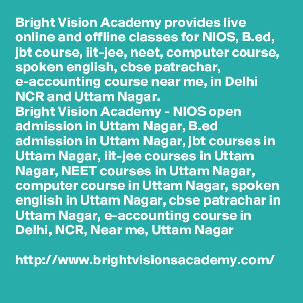 Bright Vision Academy provides live online and offline classes for NIOS, B.ed, jbt course, iit-jee, neet, computer course, spoken english, cbse patrachar, e-accounting course near me, in Delhi NCR and Uttam Nagar.
Bright Vision Academy - NIOS open admission in Uttam Nagar, B.ed admission in Uttam Nagar, jbt courses in Uttam Nagar, iit-jee courses in Uttam Nagar, NEET courses in Uttam Nagar, computer course in Uttam Nagar, spoken english in Uttam Nagar, cbse patrachar in Uttam Nagar, e-accounting course in Delhi, NCR, Near me, Uttam Nagar

http://www.brightvisionsacademy.com/